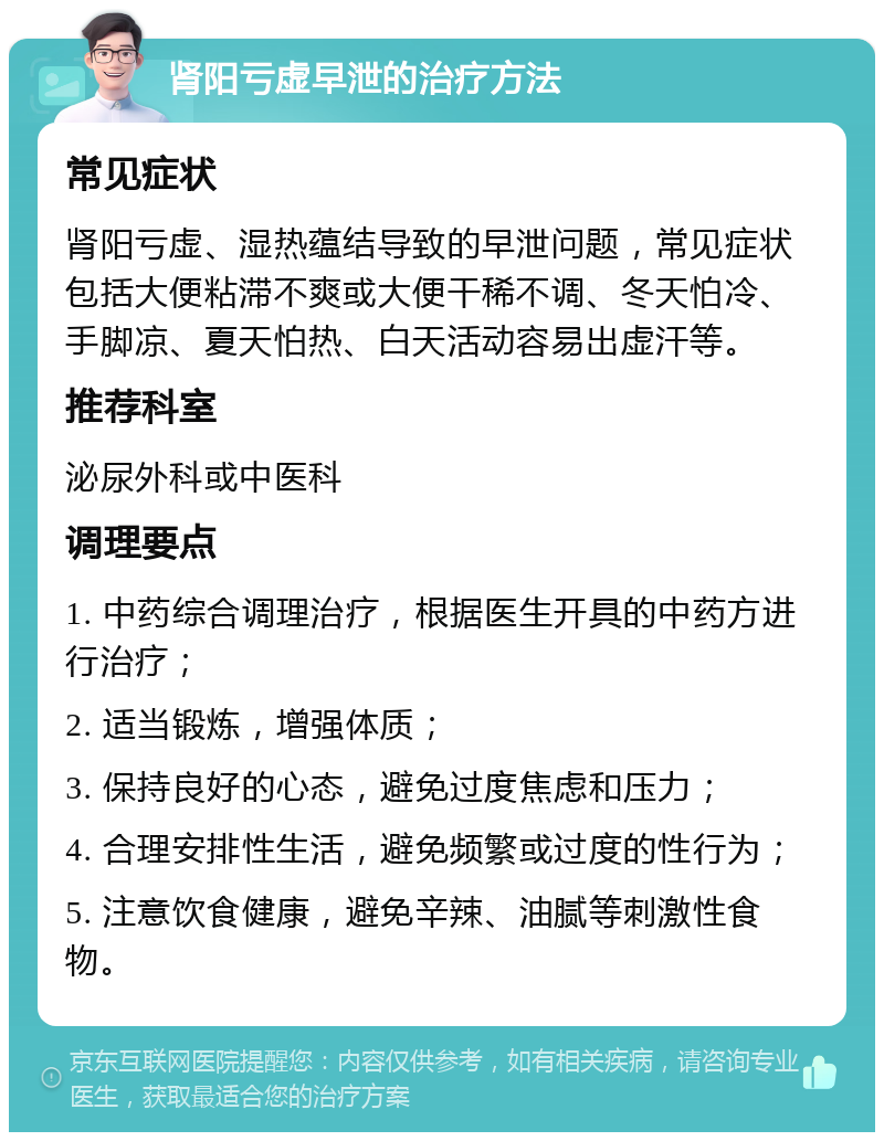 肾阳亏虚早泄的治疗方法 常见症状 肾阳亏虚、湿热蕴结导致的早泄问题，常见症状包括大便粘滞不爽或大便干稀不调、冬天怕冷、手脚凉、夏天怕热、白天活动容易出虚汗等。 推荐科室 泌尿外科或中医科 调理要点 1. 中药综合调理治疗，根据医生开具的中药方进行治疗； 2. 适当锻炼，增强体质； 3. 保持良好的心态，避免过度焦虑和压力； 4. 合理安排性生活，避免频繁或过度的性行为； 5. 注意饮食健康，避免辛辣、油腻等刺激性食物。