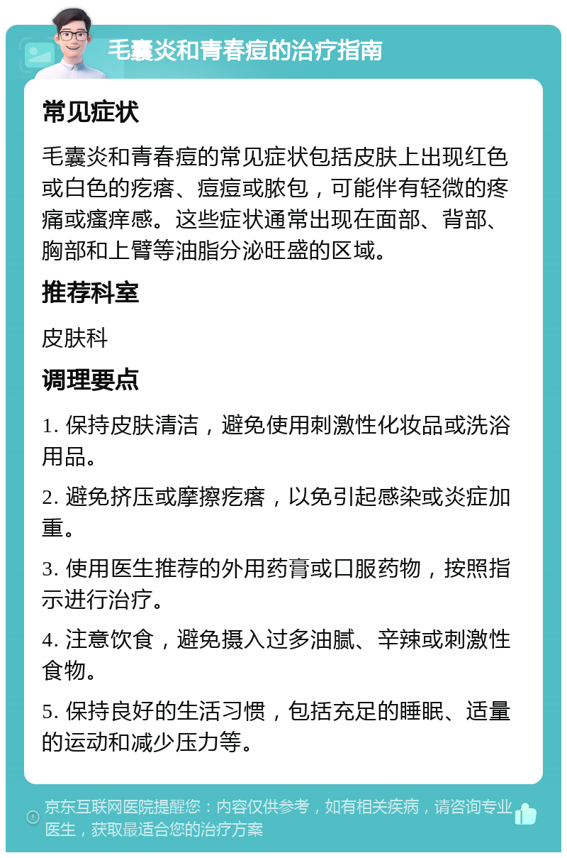 毛囊炎和青春痘的治疗指南 常见症状 毛囊炎和青春痘的常见症状包括皮肤上出现红色或白色的疙瘩、痘痘或脓包，可能伴有轻微的疼痛或瘙痒感。这些症状通常出现在面部、背部、胸部和上臂等油脂分泌旺盛的区域。 推荐科室 皮肤科 调理要点 1. 保持皮肤清洁，避免使用刺激性化妆品或洗浴用品。 2. 避免挤压或摩擦疙瘩，以免引起感染或炎症加重。 3. 使用医生推荐的外用药膏或口服药物，按照指示进行治疗。 4. 注意饮食，避免摄入过多油腻、辛辣或刺激性食物。 5. 保持良好的生活习惯，包括充足的睡眠、适量的运动和减少压力等。