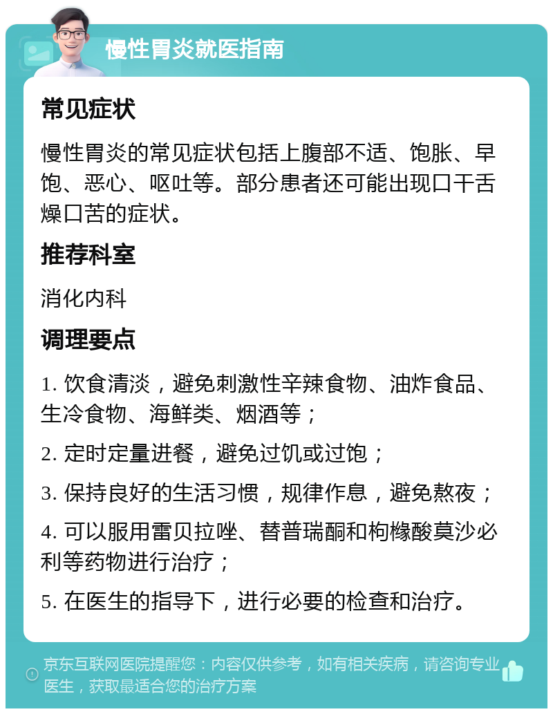 慢性胃炎就医指南 常见症状 慢性胃炎的常见症状包括上腹部不适、饱胀、早饱、恶心、呕吐等。部分患者还可能出现口干舌燥口苦的症状。 推荐科室 消化内科 调理要点 1. 饮食清淡，避免刺激性辛辣食物、油炸食品、生冷食物、海鲜类、烟酒等； 2. 定时定量进餐，避免过饥或过饱； 3. 保持良好的生活习惯，规律作息，避免熬夜； 4. 可以服用雷贝拉唑、替普瑞酮和枸橼酸莫沙必利等药物进行治疗； 5. 在医生的指导下，进行必要的检查和治疗。