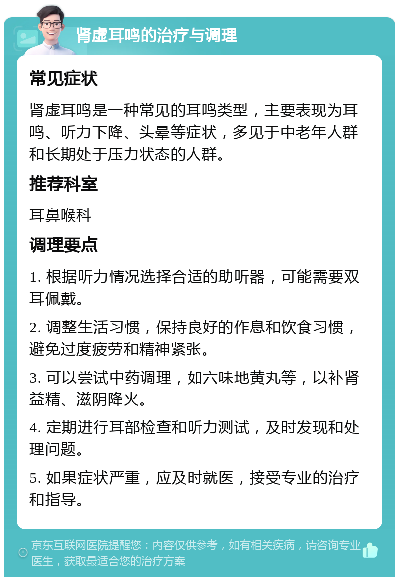 肾虚耳鸣的治疗与调理 常见症状 肾虚耳鸣是一种常见的耳鸣类型，主要表现为耳鸣、听力下降、头晕等症状，多见于中老年人群和长期处于压力状态的人群。 推荐科室 耳鼻喉科 调理要点 1. 根据听力情况选择合适的助听器，可能需要双耳佩戴。 2. 调整生活习惯，保持良好的作息和饮食习惯，避免过度疲劳和精神紧张。 3. 可以尝试中药调理，如六味地黄丸等，以补肾益精、滋阴降火。 4. 定期进行耳部检查和听力测试，及时发现和处理问题。 5. 如果症状严重，应及时就医，接受专业的治疗和指导。