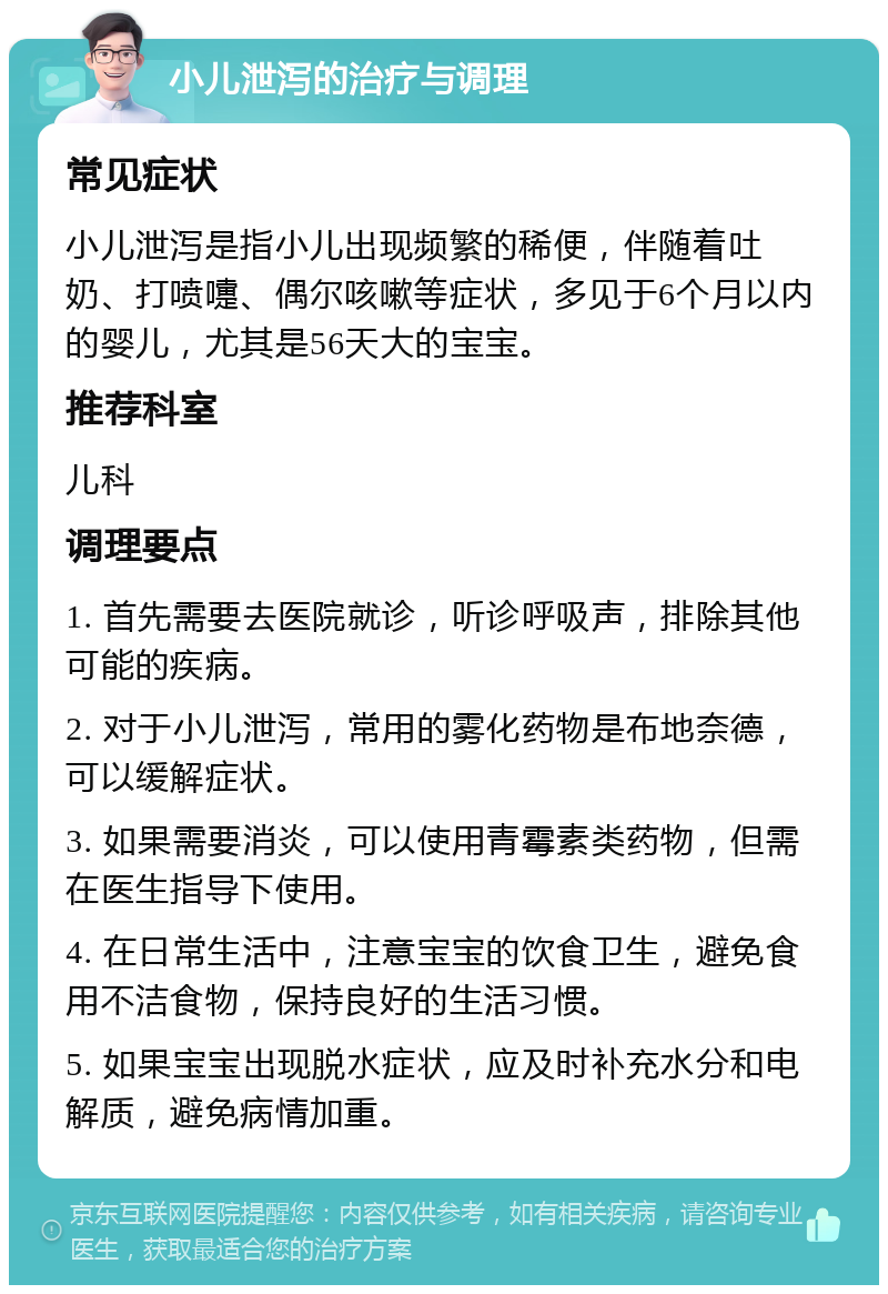 小儿泄泻的治疗与调理 常见症状 小儿泄泻是指小儿出现频繁的稀便，伴随着吐奶、打喷嚏、偶尔咳嗽等症状，多见于6个月以内的婴儿，尤其是56天大的宝宝。 推荐科室 儿科 调理要点 1. 首先需要去医院就诊，听诊呼吸声，排除其他可能的疾病。 2. 对于小儿泄泻，常用的雾化药物是布地奈德，可以缓解症状。 3. 如果需要消炎，可以使用青霉素类药物，但需在医生指导下使用。 4. 在日常生活中，注意宝宝的饮食卫生，避免食用不洁食物，保持良好的生活习惯。 5. 如果宝宝出现脱水症状，应及时补充水分和电解质，避免病情加重。