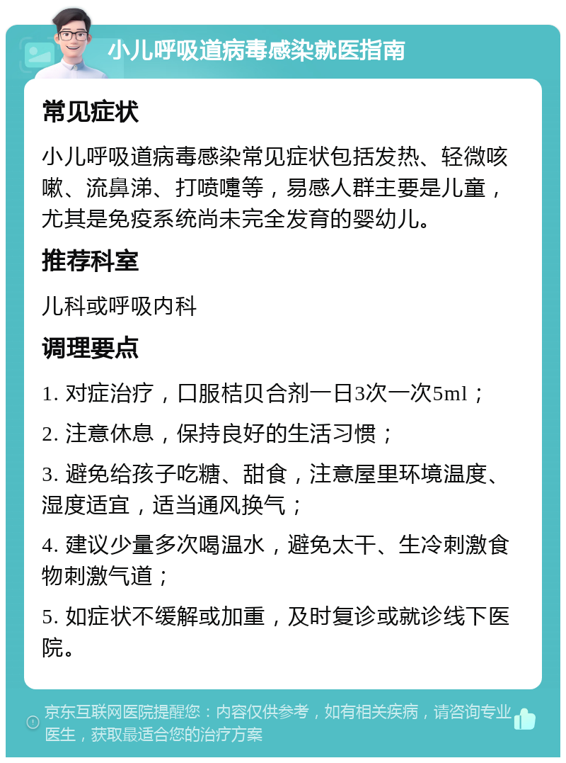 小儿呼吸道病毒感染就医指南 常见症状 小儿呼吸道病毒感染常见症状包括发热、轻微咳嗽、流鼻涕、打喷嚏等，易感人群主要是儿童，尤其是免疫系统尚未完全发育的婴幼儿。 推荐科室 儿科或呼吸内科 调理要点 1. 对症治疗，口服桔贝合剂一日3次一次5ml； 2. 注意休息，保持良好的生活习惯； 3. 避免给孩子吃糖、甜食，注意屋里环境温度、湿度适宜，适当通风换气； 4. 建议少量多次喝温水，避免太干、生冷刺激食物刺激气道； 5. 如症状不缓解或加重，及时复诊或就诊线下医院。