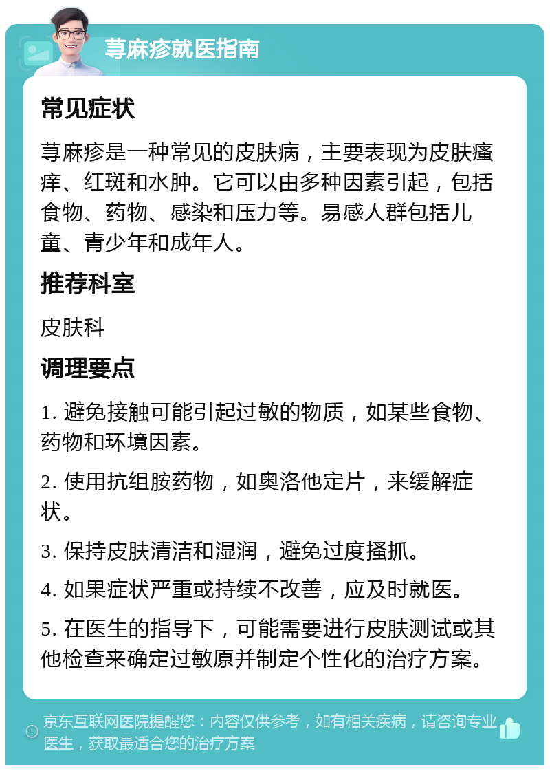 荨麻疹就医指南 常见症状 荨麻疹是一种常见的皮肤病，主要表现为皮肤瘙痒、红斑和水肿。它可以由多种因素引起，包括食物、药物、感染和压力等。易感人群包括儿童、青少年和成年人。 推荐科室 皮肤科 调理要点 1. 避免接触可能引起过敏的物质，如某些食物、药物和环境因素。 2. 使用抗组胺药物，如奥洛他定片，来缓解症状。 3. 保持皮肤清洁和湿润，避免过度搔抓。 4. 如果症状严重或持续不改善，应及时就医。 5. 在医生的指导下，可能需要进行皮肤测试或其他检查来确定过敏原并制定个性化的治疗方案。