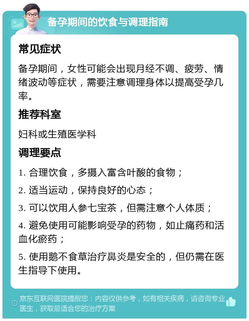 备孕期间的饮食与调理指南 常见症状 备孕期间，女性可能会出现月经不调、疲劳、情绪波动等症状，需要注意调理身体以提高受孕几率。 推荐科室 妇科或生殖医学科 调理要点 1. 合理饮食，多摄入富含叶酸的食物； 2. 适当运动，保持良好的心态； 3. 可以饮用人参七宝茶，但需注意个人体质； 4. 避免使用可能影响受孕的药物，如止痛药和活血化瘀药； 5. 使用鹅不食草治疗鼻炎是安全的，但仍需在医生指导下使用。