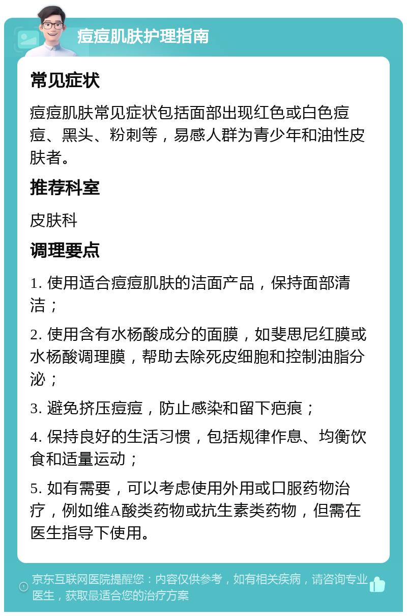 痘痘肌肤护理指南 常见症状 痘痘肌肤常见症状包括面部出现红色或白色痘痘、黑头、粉刺等，易感人群为青少年和油性皮肤者。 推荐科室 皮肤科 调理要点 1. 使用适合痘痘肌肤的洁面产品，保持面部清洁； 2. 使用含有水杨酸成分的面膜，如斐思尼红膜或水杨酸调理膜，帮助去除死皮细胞和控制油脂分泌； 3. 避免挤压痘痘，防止感染和留下疤痕； 4. 保持良好的生活习惯，包括规律作息、均衡饮食和适量运动； 5. 如有需要，可以考虑使用外用或口服药物治疗，例如维A酸类药物或抗生素类药物，但需在医生指导下使用。