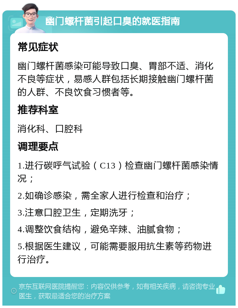 幽门螺杆菌引起口臭的就医指南 常见症状 幽门螺杆菌感染可能导致口臭、胃部不适、消化不良等症状，易感人群包括长期接触幽门螺杆菌的人群、不良饮食习惯者等。 推荐科室 消化科、口腔科 调理要点 1.进行碳呼气试验（C13）检查幽门螺杆菌感染情况； 2.如确诊感染，需全家人进行检查和治疗； 3.注意口腔卫生，定期洗牙； 4.调整饮食结构，避免辛辣、油腻食物； 5.根据医生建议，可能需要服用抗生素等药物进行治疗。