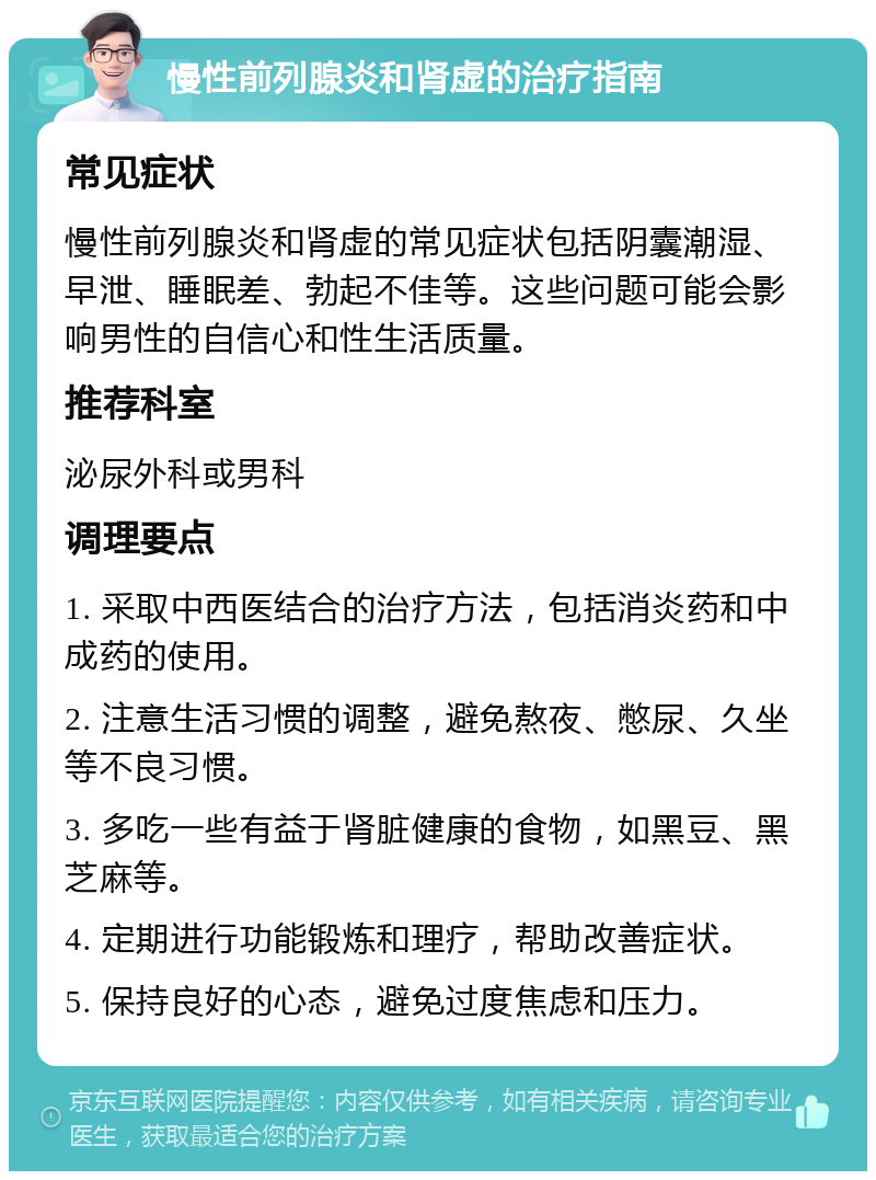 慢性前列腺炎和肾虚的治疗指南 常见症状 慢性前列腺炎和肾虚的常见症状包括阴囊潮湿、早泄、睡眠差、勃起不佳等。这些问题可能会影响男性的自信心和性生活质量。 推荐科室 泌尿外科或男科 调理要点 1. 采取中西医结合的治疗方法，包括消炎药和中成药的使用。 2. 注意生活习惯的调整，避免熬夜、憋尿、久坐等不良习惯。 3. 多吃一些有益于肾脏健康的食物，如黑豆、黑芝麻等。 4. 定期进行功能锻炼和理疗，帮助改善症状。 5. 保持良好的心态，避免过度焦虑和压力。