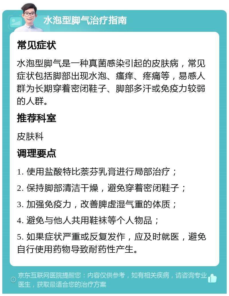 水泡型脚气治疗指南 常见症状 水泡型脚气是一种真菌感染引起的皮肤病，常见症状包括脚部出现水泡、瘙痒、疼痛等，易感人群为长期穿着密闭鞋子、脚部多汗或免疫力较弱的人群。 推荐科室 皮肤科 调理要点 1. 使用盐酸特比萘芬乳膏进行局部治疗； 2. 保持脚部清洁干燥，避免穿着密闭鞋子； 3. 加强免疫力，改善脾虚湿气重的体质； 4. 避免与他人共用鞋袜等个人物品； 5. 如果症状严重或反复发作，应及时就医，避免自行使用药物导致耐药性产生。