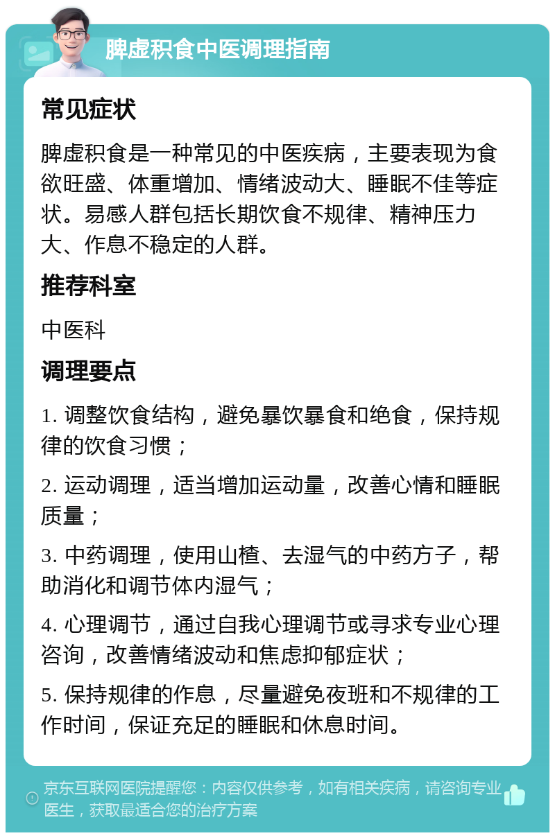 脾虚积食中医调理指南 常见症状 脾虚积食是一种常见的中医疾病，主要表现为食欲旺盛、体重增加、情绪波动大、睡眠不佳等症状。易感人群包括长期饮食不规律、精神压力大、作息不稳定的人群。 推荐科室 中医科 调理要点 1. 调整饮食结构，避免暴饮暴食和绝食，保持规律的饮食习惯； 2. 运动调理，适当增加运动量，改善心情和睡眠质量； 3. 中药调理，使用山楂、去湿气的中药方子，帮助消化和调节体内湿气； 4. 心理调节，通过自我心理调节或寻求专业心理咨询，改善情绪波动和焦虑抑郁症状； 5. 保持规律的作息，尽量避免夜班和不规律的工作时间，保证充足的睡眠和休息时间。