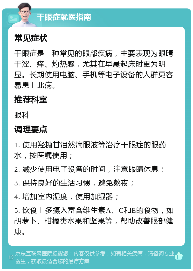 干眼症就医指南 常见症状 干眼症是一种常见的眼部疾病，主要表现为眼睛干涩、痒、灼热感，尤其在早晨起床时更为明显。长期使用电脑、手机等电子设备的人群更容易患上此病。 推荐科室 眼科 调理要点 1. 使用羟糖甘泪然滴眼液等治疗干眼症的眼药水，按医嘱使用； 2. 减少使用电子设备的时间，注意眼睛休息； 3. 保持良好的生活习惯，避免熬夜； 4. 增加室内湿度，使用加湿器； 5. 饮食上多摄入富含维生素A、C和E的食物，如胡萝卜、柑橘类水果和坚果等，帮助改善眼部健康。