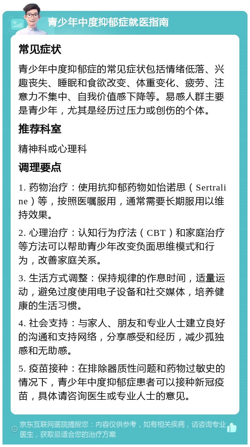 青少年中度抑郁症就医指南 常见症状 青少年中度抑郁症的常见症状包括情绪低落、兴趣丧失、睡眠和食欲改变、体重变化、疲劳、注意力不集中、自我价值感下降等。易感人群主要是青少年，尤其是经历过压力或创伤的个体。 推荐科室 精神科或心理科 调理要点 1. 药物治疗：使用抗抑郁药物如怡诺思（Sertraline）等，按照医嘱服用，通常需要长期服用以维持效果。 2. 心理治疗：认知行为疗法（CBT）和家庭治疗等方法可以帮助青少年改变负面思维模式和行为，改善家庭关系。 3. 生活方式调整：保持规律的作息时间，适量运动，避免过度使用电子设备和社交媒体，培养健康的生活习惯。 4. 社会支持：与家人、朋友和专业人士建立良好的沟通和支持网络，分享感受和经历，减少孤独感和无助感。 5. 疫苗接种：在排除器质性问题和药物过敏史的情况下，青少年中度抑郁症患者可以接种新冠疫苗，具体请咨询医生或专业人士的意见。