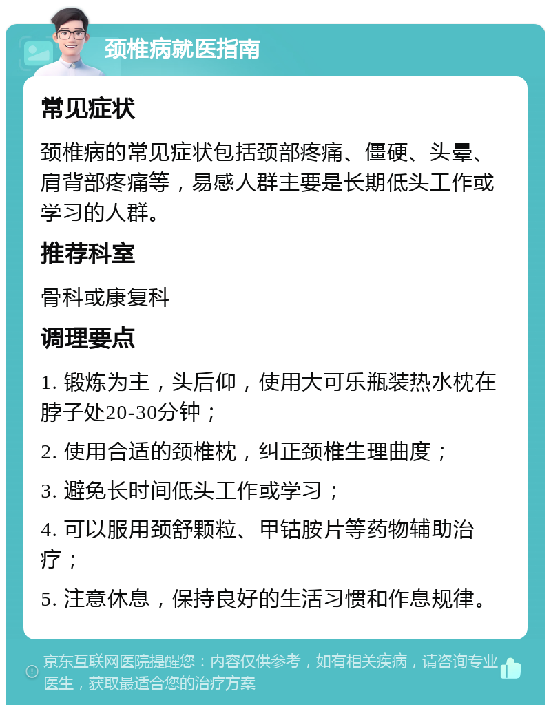 颈椎病就医指南 常见症状 颈椎病的常见症状包括颈部疼痛、僵硬、头晕、肩背部疼痛等，易感人群主要是长期低头工作或学习的人群。 推荐科室 骨科或康复科 调理要点 1. 锻炼为主，头后仰，使用大可乐瓶装热水枕在脖子处20-30分钟； 2. 使用合适的颈椎枕，纠正颈椎生理曲度； 3. 避免长时间低头工作或学习； 4. 可以服用颈舒颗粒、甲钴胺片等药物辅助治疗； 5. 注意休息，保持良好的生活习惯和作息规律。