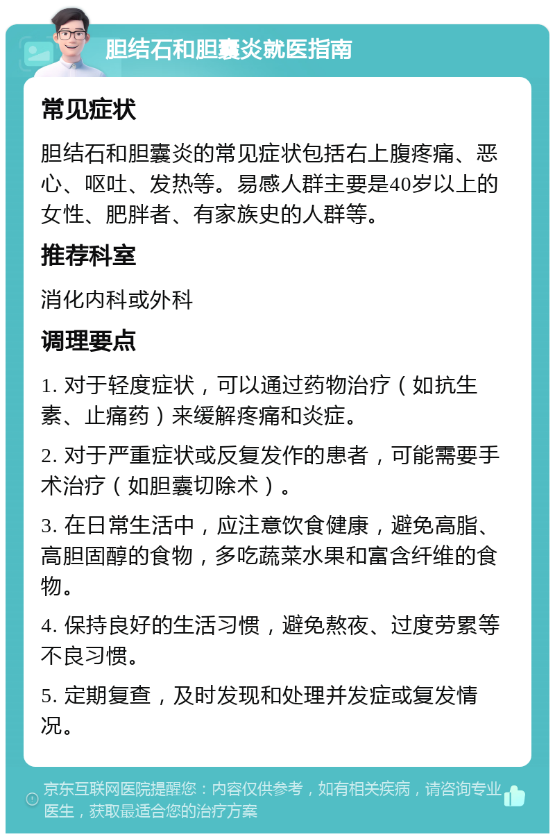 胆结石和胆囊炎就医指南 常见症状 胆结石和胆囊炎的常见症状包括右上腹疼痛、恶心、呕吐、发热等。易感人群主要是40岁以上的女性、肥胖者、有家族史的人群等。 推荐科室 消化内科或外科 调理要点 1. 对于轻度症状，可以通过药物治疗（如抗生素、止痛药）来缓解疼痛和炎症。 2. 对于严重症状或反复发作的患者，可能需要手术治疗（如胆囊切除术）。 3. 在日常生活中，应注意饮食健康，避免高脂、高胆固醇的食物，多吃蔬菜水果和富含纤维的食物。 4. 保持良好的生活习惯，避免熬夜、过度劳累等不良习惯。 5. 定期复查，及时发现和处理并发症或复发情况。