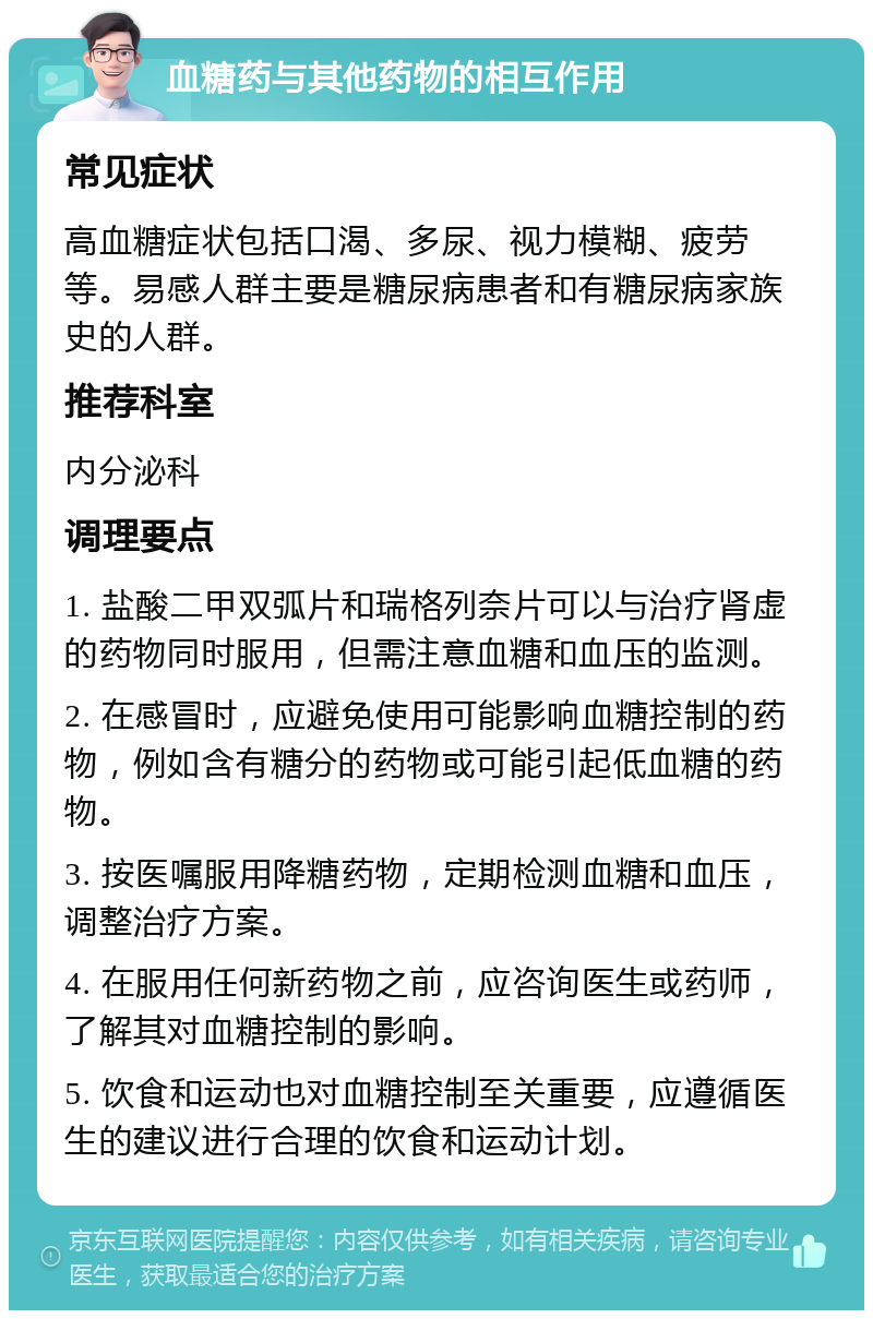 血糖药与其他药物的相互作用 常见症状 高血糖症状包括口渴、多尿、视力模糊、疲劳等。易感人群主要是糖尿病患者和有糖尿病家族史的人群。 推荐科室 内分泌科 调理要点 1. 盐酸二甲双弧片和瑞格列奈片可以与治疗肾虚的药物同时服用，但需注意血糖和血压的监测。 2. 在感冒时，应避免使用可能影响血糖控制的药物，例如含有糖分的药物或可能引起低血糖的药物。 3. 按医嘱服用降糖药物，定期检测血糖和血压，调整治疗方案。 4. 在服用任何新药物之前，应咨询医生或药师，了解其对血糖控制的影响。 5. 饮食和运动也对血糖控制至关重要，应遵循医生的建议进行合理的饮食和运动计划。