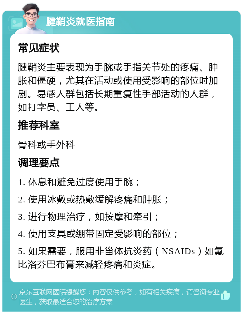 腱鞘炎就医指南 常见症状 腱鞘炎主要表现为手腕或手指关节处的疼痛、肿胀和僵硬，尤其在活动或使用受影响的部位时加剧。易感人群包括长期重复性手部活动的人群，如打字员、工人等。 推荐科室 骨科或手外科 调理要点 1. 休息和避免过度使用手腕； 2. 使用冰敷或热敷缓解疼痛和肿胀； 3. 进行物理治疗，如按摩和牵引； 4. 使用支具或绷带固定受影响的部位； 5. 如果需要，服用非甾体抗炎药（NSAIDs）如氟比洛芬巴布膏来减轻疼痛和炎症。