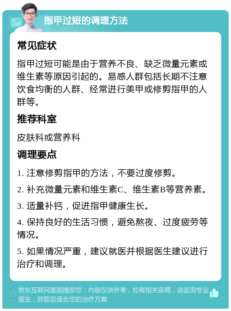 指甲过短的调理方法 常见症状 指甲过短可能是由于营养不良、缺乏微量元素或维生素等原因引起的。易感人群包括长期不注意饮食均衡的人群、经常进行美甲或修剪指甲的人群等。 推荐科室 皮肤科或营养科 调理要点 1. 注意修剪指甲的方法，不要过度修剪。 2. 补充微量元素和维生素C、维生素B等营养素。 3. 适量补钙，促进指甲健康生长。 4. 保持良好的生活习惯，避免熬夜、过度疲劳等情况。 5. 如果情况严重，建议就医并根据医生建议进行治疗和调理。