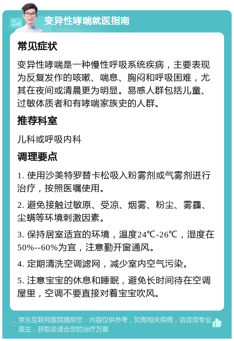 变异性哮喘就医指南 常见症状 变异性哮喘是一种慢性呼吸系统疾病，主要表现为反复发作的咳嗽、喘息、胸闷和呼吸困难，尤其在夜间或清晨更为明显。易感人群包括儿童、过敏体质者和有哮喘家族史的人群。 推荐科室 儿科或呼吸内科 调理要点 1. 使用沙美特罗替卡松吸入粉雾剂或气雾剂进行治疗，按照医嘱使用。 2. 避免接触过敏原、受凉、烟雾、粉尘、雾霾、尘螨等环境刺激因素。 3. 保持居室适宜的环境，温度24℃-26℃，湿度在50%--60%为宜，注意勤开窗通风。 4. 定期清洗空调滤网，减少室内空气污染。 5. 注意宝宝的休息和睡眠，避免长时间待在空调屋里，空调不要直接对着宝宝吹风。