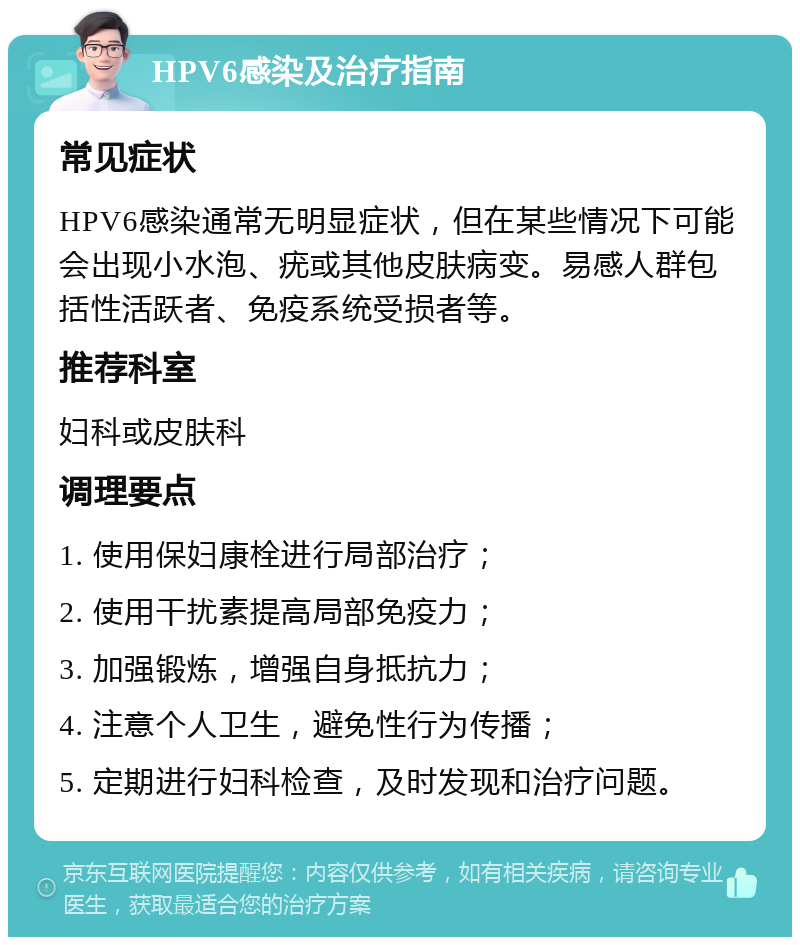 HPV6感染及治疗指南 常见症状 HPV6感染通常无明显症状，但在某些情况下可能会出现小水泡、疣或其他皮肤病变。易感人群包括性活跃者、免疫系统受损者等。 推荐科室 妇科或皮肤科 调理要点 1. 使用保妇康栓进行局部治疗； 2. 使用干扰素提高局部免疫力； 3. 加强锻炼，增强自身抵抗力； 4. 注意个人卫生，避免性行为传播； 5. 定期进行妇科检查，及时发现和治疗问题。