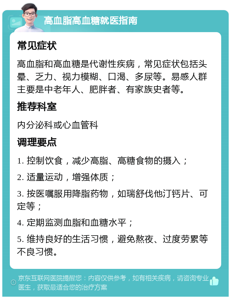 高血脂高血糖就医指南 常见症状 高血脂和高血糖是代谢性疾病，常见症状包括头晕、乏力、视力模糊、口渴、多尿等。易感人群主要是中老年人、肥胖者、有家族史者等。 推荐科室 内分泌科或心血管科 调理要点 1. 控制饮食，减少高脂、高糖食物的摄入； 2. 适量运动，增强体质； 3. 按医嘱服用降脂药物，如瑞舒伐他汀钙片、可定等； 4. 定期监测血脂和血糖水平； 5. 维持良好的生活习惯，避免熬夜、过度劳累等不良习惯。