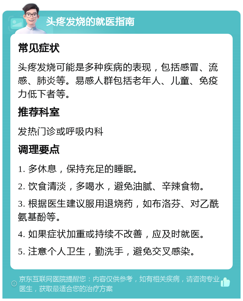 头疼发烧的就医指南 常见症状 头疼发烧可能是多种疾病的表现，包括感冒、流感、肺炎等。易感人群包括老年人、儿童、免疫力低下者等。 推荐科室 发热门诊或呼吸内科 调理要点 1. 多休息，保持充足的睡眠。 2. 饮食清淡，多喝水，避免油腻、辛辣食物。 3. 根据医生建议服用退烧药，如布洛芬、对乙酰氨基酚等。 4. 如果症状加重或持续不改善，应及时就医。 5. 注意个人卫生，勤洗手，避免交叉感染。