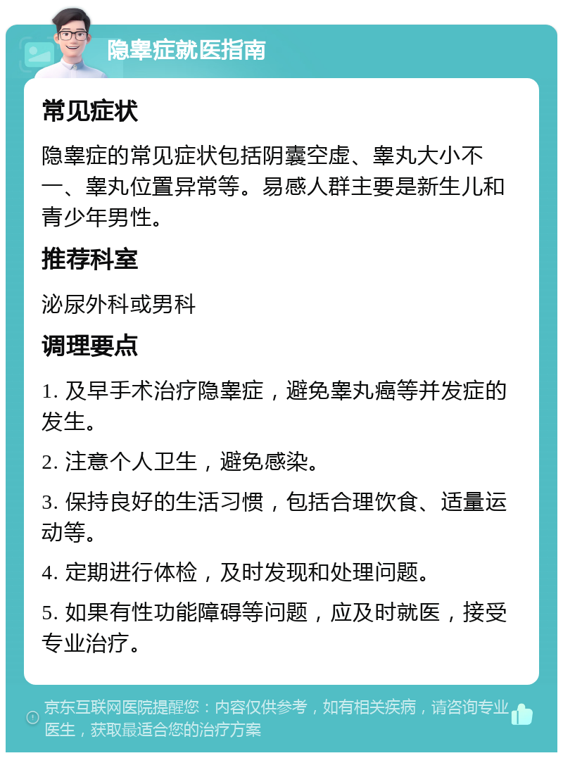 隐睾症就医指南 常见症状 隐睾症的常见症状包括阴囊空虚、睾丸大小不一、睾丸位置异常等。易感人群主要是新生儿和青少年男性。 推荐科室 泌尿外科或男科 调理要点 1. 及早手术治疗隐睾症，避免睾丸癌等并发症的发生。 2. 注意个人卫生，避免感染。 3. 保持良好的生活习惯，包括合理饮食、适量运动等。 4. 定期进行体检，及时发现和处理问题。 5. 如果有性功能障碍等问题，应及时就医，接受专业治疗。