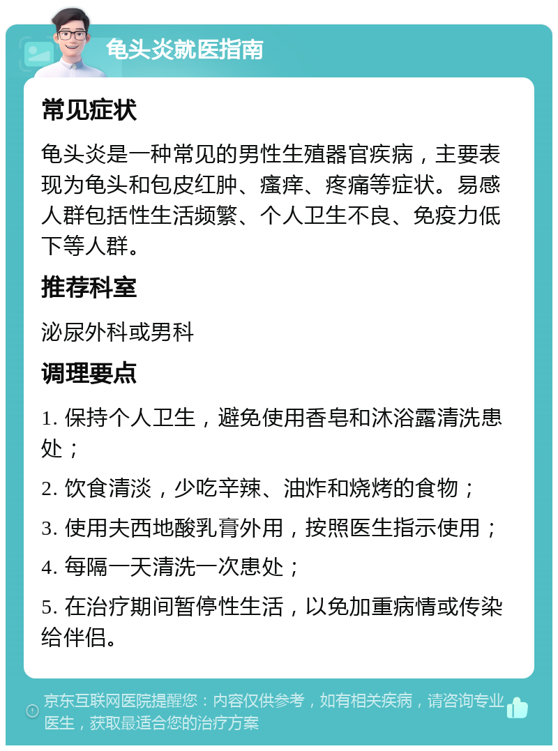 龟头炎就医指南 常见症状 龟头炎是一种常见的男性生殖器官疾病，主要表现为龟头和包皮红肿、瘙痒、疼痛等症状。易感人群包括性生活频繁、个人卫生不良、免疫力低下等人群。 推荐科室 泌尿外科或男科 调理要点 1. 保持个人卫生，避免使用香皂和沐浴露清洗患处； 2. 饮食清淡，少吃辛辣、油炸和烧烤的食物； 3. 使用夫西地酸乳膏外用，按照医生指示使用； 4. 每隔一天清洗一次患处； 5. 在治疗期间暂停性生活，以免加重病情或传染给伴侣。