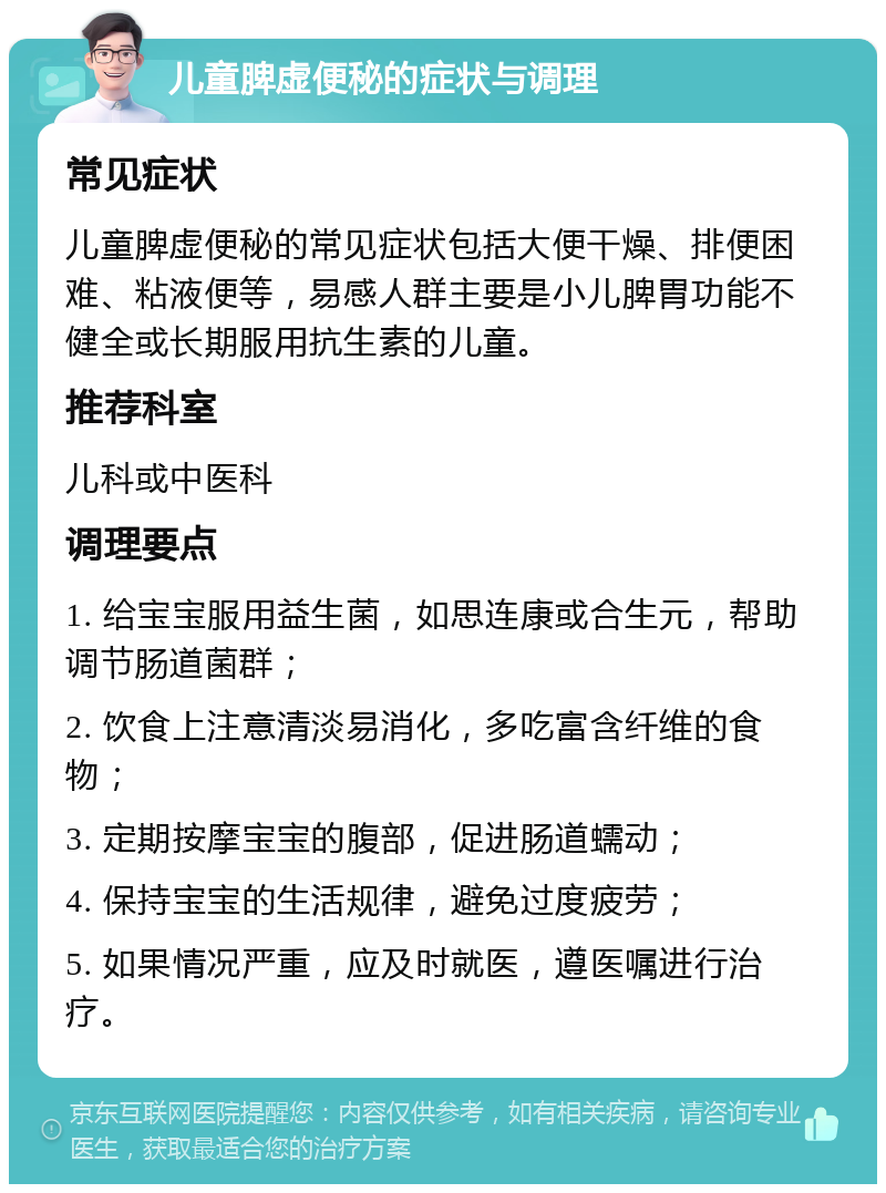 儿童脾虚便秘的症状与调理 常见症状 儿童脾虚便秘的常见症状包括大便干燥、排便困难、粘液便等，易感人群主要是小儿脾胃功能不健全或长期服用抗生素的儿童。 推荐科室 儿科或中医科 调理要点 1. 给宝宝服用益生菌，如思连康或合生元，帮助调节肠道菌群； 2. 饮食上注意清淡易消化，多吃富含纤维的食物； 3. 定期按摩宝宝的腹部，促进肠道蠕动； 4. 保持宝宝的生活规律，避免过度疲劳； 5. 如果情况严重，应及时就医，遵医嘱进行治疗。