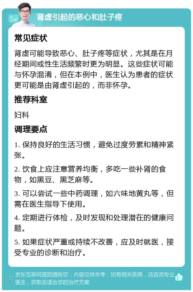 肾虚引起的恶心和肚子疼 常见症状 肾虚可能导致恶心、肚子疼等症状，尤其是在月经期间或性生活频繁时更为明显。这些症状可能与怀孕混淆，但在本例中，医生认为患者的症状更可能是由肾虚引起的，而非怀孕。 推荐科室 妇科 调理要点 1. 保持良好的生活习惯，避免过度劳累和精神紧张。 2. 饮食上应注意营养均衡，多吃一些补肾的食物，如黑豆、黑芝麻等。 3. 可以尝试一些中药调理，如六味地黄丸等，但需在医生指导下使用。 4. 定期进行体检，及时发现和处理潜在的健康问题。 5. 如果症状严重或持续不改善，应及时就医，接受专业的诊断和治疗。