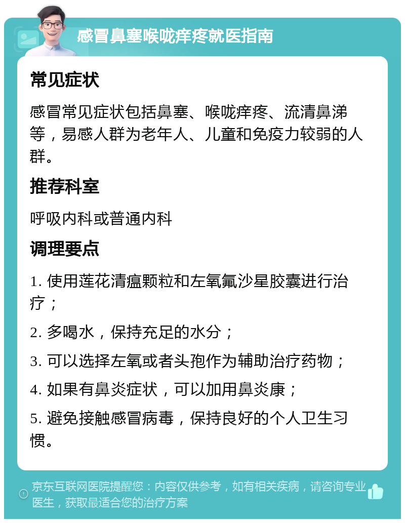 感冒鼻塞喉咙痒疼就医指南 常见症状 感冒常见症状包括鼻塞、喉咙痒疼、流清鼻涕等，易感人群为老年人、儿童和免疫力较弱的人群。 推荐科室 呼吸内科或普通内科 调理要点 1. 使用莲花清瘟颗粒和左氧氟沙星胶囊进行治疗； 2. 多喝水，保持充足的水分； 3. 可以选择左氧或者头孢作为辅助治疗药物； 4. 如果有鼻炎症状，可以加用鼻炎康； 5. 避免接触感冒病毒，保持良好的个人卫生习惯。