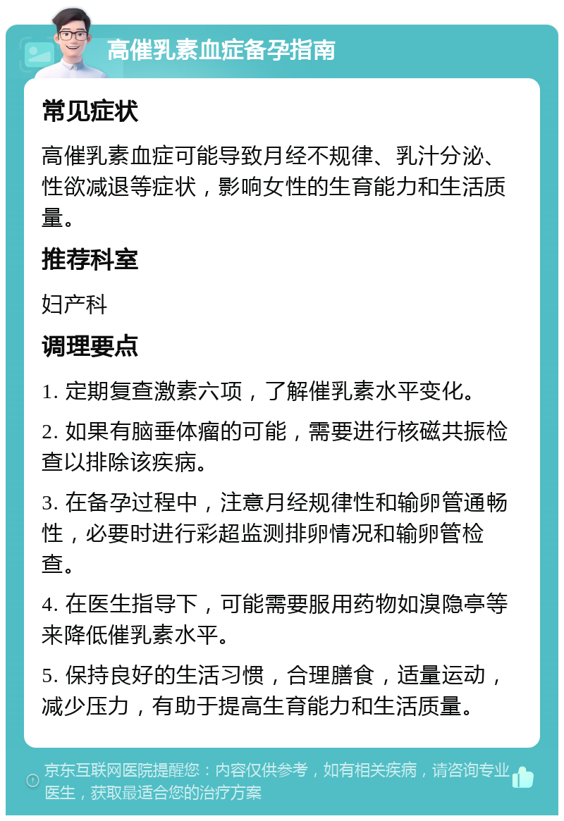 高催乳素血症备孕指南 常见症状 高催乳素血症可能导致月经不规律、乳汁分泌、性欲减退等症状，影响女性的生育能力和生活质量。 推荐科室 妇产科 调理要点 1. 定期复查激素六项，了解催乳素水平变化。 2. 如果有脑垂体瘤的可能，需要进行核磁共振检查以排除该疾病。 3. 在备孕过程中，注意月经规律性和输卵管通畅性，必要时进行彩超监测排卵情况和输卵管检查。 4. 在医生指导下，可能需要服用药物如溴隐亭等来降低催乳素水平。 5. 保持良好的生活习惯，合理膳食，适量运动，减少压力，有助于提高生育能力和生活质量。