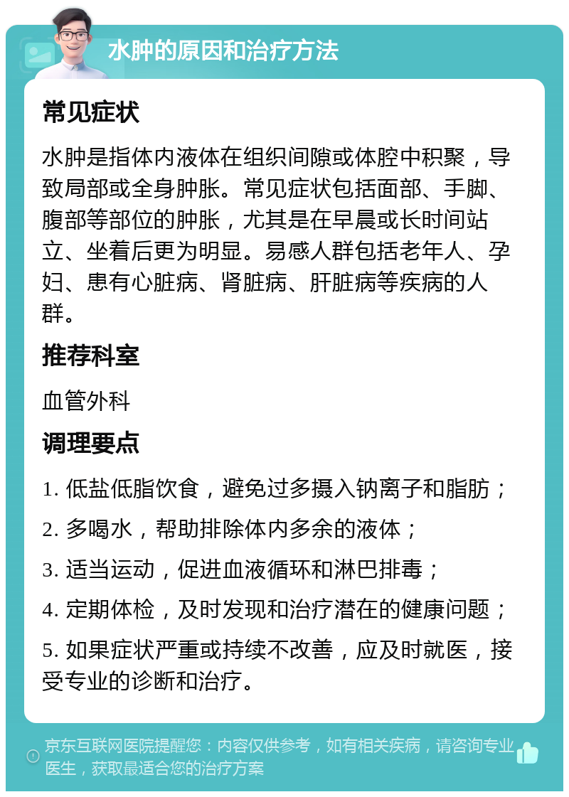 水肿的原因和治疗方法 常见症状 水肿是指体内液体在组织间隙或体腔中积聚，导致局部或全身肿胀。常见症状包括面部、手脚、腹部等部位的肿胀，尤其是在早晨或长时间站立、坐着后更为明显。易感人群包括老年人、孕妇、患有心脏病、肾脏病、肝脏病等疾病的人群。 推荐科室 血管外科 调理要点 1. 低盐低脂饮食，避免过多摄入钠离子和脂肪； 2. 多喝水，帮助排除体内多余的液体； 3. 适当运动，促进血液循环和淋巴排毒； 4. 定期体检，及时发现和治疗潜在的健康问题； 5. 如果症状严重或持续不改善，应及时就医，接受专业的诊断和治疗。