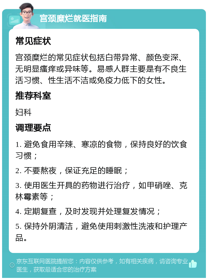 宫颈糜烂就医指南 常见症状 宫颈糜烂的常见症状包括白带异常、颜色变深、无明显瘙痒或异味等。易感人群主要是有不良生活习惯、性生活不洁或免疫力低下的女性。 推荐科室 妇科 调理要点 1. 避免食用辛辣、寒凉的食物，保持良好的饮食习惯； 2. 不要熬夜，保证充足的睡眠； 3. 使用医生开具的药物进行治疗，如甲硝唑、克林霉素等； 4. 定期复查，及时发现并处理复发情况； 5. 保持外阴清洁，避免使用刺激性洗液和护理产品。