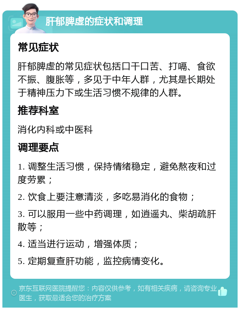 肝郁脾虚的症状和调理 常见症状 肝郁脾虚的常见症状包括口干口苦、打嗝、食欲不振、腹胀等，多见于中年人群，尤其是长期处于精神压力下或生活习惯不规律的人群。 推荐科室 消化内科或中医科 调理要点 1. 调整生活习惯，保持情绪稳定，避免熬夜和过度劳累； 2. 饮食上要注意清淡，多吃易消化的食物； 3. 可以服用一些中药调理，如逍遥丸、柴胡疏肝散等； 4. 适当进行运动，增强体质； 5. 定期复查肝功能，监控病情变化。