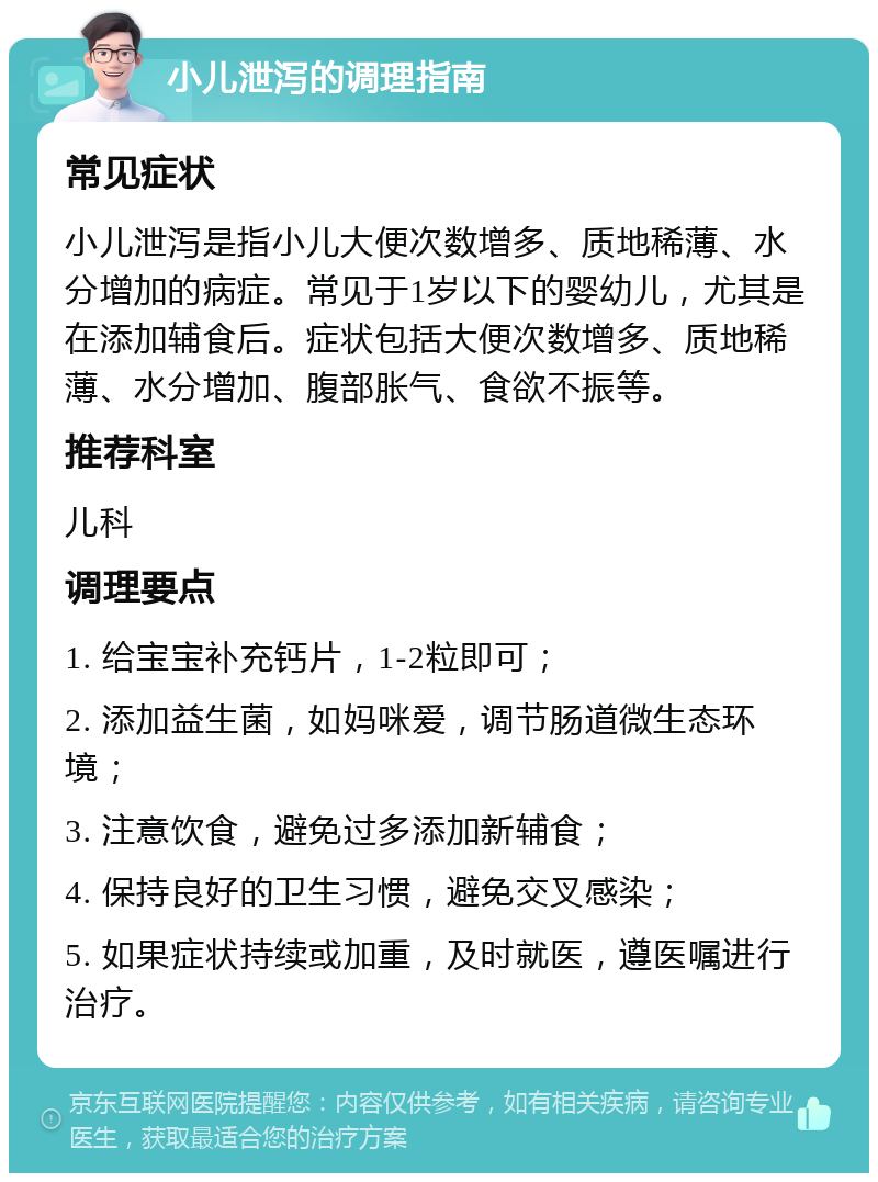 小儿泄泻的调理指南 常见症状 小儿泄泻是指小儿大便次数增多、质地稀薄、水分增加的病症。常见于1岁以下的婴幼儿，尤其是在添加辅食后。症状包括大便次数增多、质地稀薄、水分增加、腹部胀气、食欲不振等。 推荐科室 儿科 调理要点 1. 给宝宝补充钙片，1-2粒即可； 2. 添加益生菌，如妈咪爱，调节肠道微生态环境； 3. 注意饮食，避免过多添加新辅食； 4. 保持良好的卫生习惯，避免交叉感染； 5. 如果症状持续或加重，及时就医，遵医嘱进行治疗。