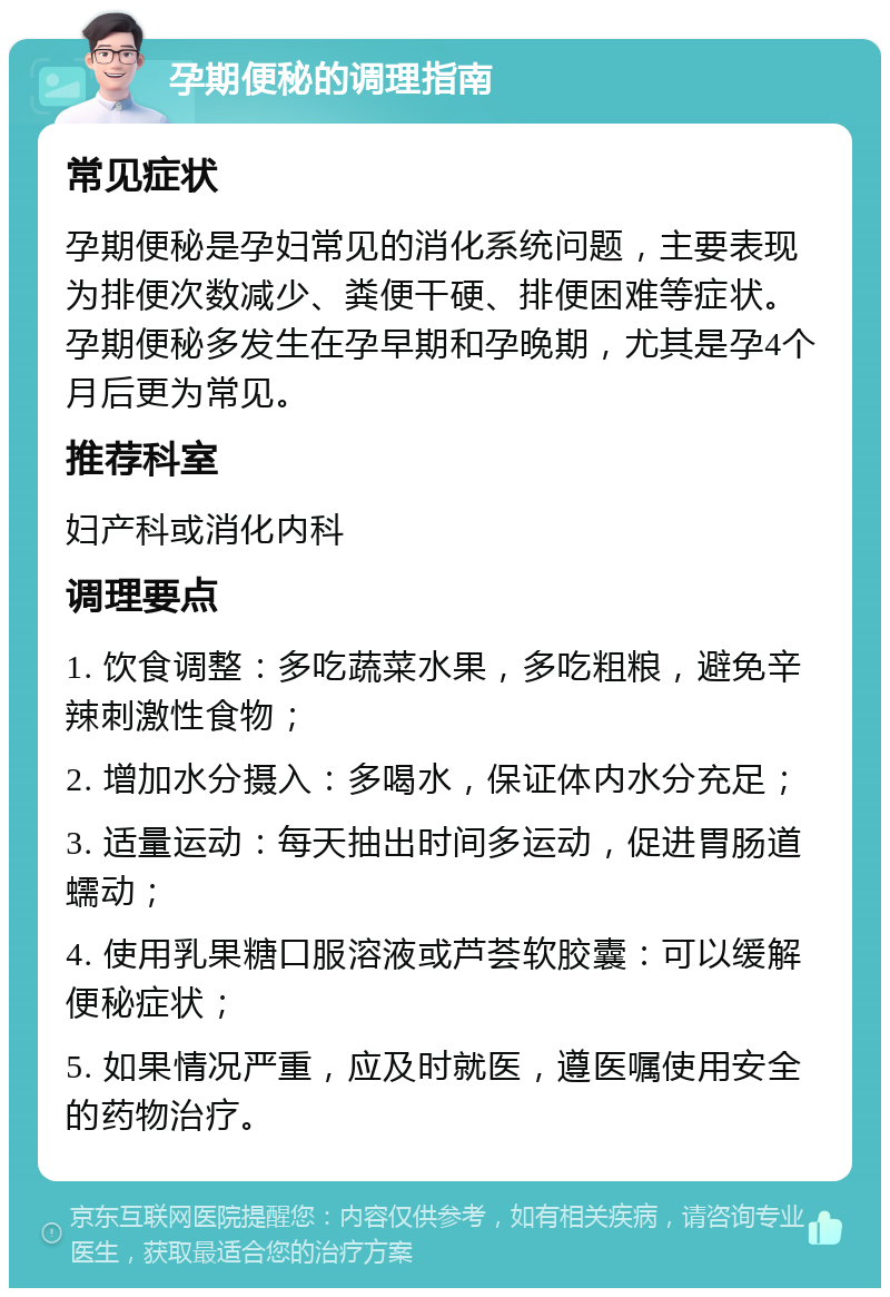 孕期便秘的调理指南 常见症状 孕期便秘是孕妇常见的消化系统问题，主要表现为排便次数减少、粪便干硬、排便困难等症状。孕期便秘多发生在孕早期和孕晚期，尤其是孕4个月后更为常见。 推荐科室 妇产科或消化内科 调理要点 1. 饮食调整：多吃蔬菜水果，多吃粗粮，避免辛辣刺激性食物； 2. 增加水分摄入：多喝水，保证体内水分充足； 3. 适量运动：每天抽出时间多运动，促进胃肠道蠕动； 4. 使用乳果糖口服溶液或芦荟软胶囊：可以缓解便秘症状； 5. 如果情况严重，应及时就医，遵医嘱使用安全的药物治疗。