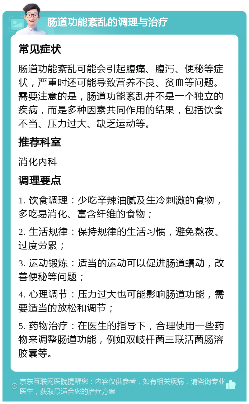 肠道功能紊乱的调理与治疗 常见症状 肠道功能紊乱可能会引起腹痛、腹泻、便秘等症状，严重时还可能导致营养不良、贫血等问题。需要注意的是，肠道功能紊乱并不是一个独立的疾病，而是多种因素共同作用的结果，包括饮食不当、压力过大、缺乏运动等。 推荐科室 消化内科 调理要点 1. 饮食调理：少吃辛辣油腻及生冷刺激的食物，多吃易消化、富含纤维的食物； 2. 生活规律：保持规律的生活习惯，避免熬夜、过度劳累； 3. 运动锻炼：适当的运动可以促进肠道蠕动，改善便秘等问题； 4. 心理调节：压力过大也可能影响肠道功能，需要适当的放松和调节； 5. 药物治疗：在医生的指导下，合理使用一些药物来调整肠道功能，例如双岐杆菌三联活菌肠溶胶囊等。