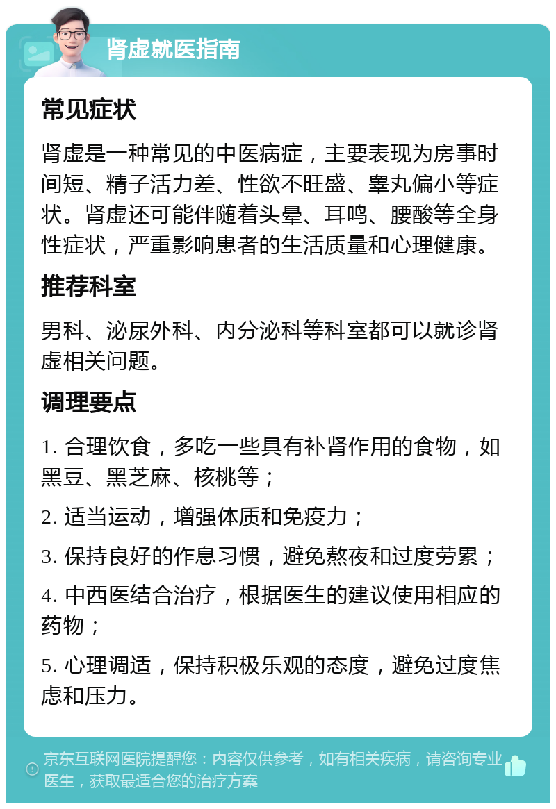 肾虚就医指南 常见症状 肾虚是一种常见的中医病症，主要表现为房事时间短、精子活力差、性欲不旺盛、睾丸偏小等症状。肾虚还可能伴随着头晕、耳鸣、腰酸等全身性症状，严重影响患者的生活质量和心理健康。 推荐科室 男科、泌尿外科、内分泌科等科室都可以就诊肾虚相关问题。 调理要点 1. 合理饮食，多吃一些具有补肾作用的食物，如黑豆、黑芝麻、核桃等； 2. 适当运动，增强体质和免疫力； 3. 保持良好的作息习惯，避免熬夜和过度劳累； 4. 中西医结合治疗，根据医生的建议使用相应的药物； 5. 心理调适，保持积极乐观的态度，避免过度焦虑和压力。