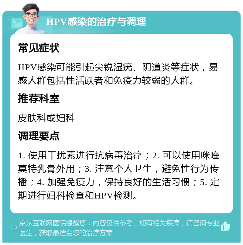 HPV感染的治疗与调理 常见症状 HPV感染可能引起尖锐湿疣、阴道炎等症状，易感人群包括性活跃者和免疫力较弱的人群。 推荐科室 皮肤科或妇科 调理要点 1. 使用干扰素进行抗病毒治疗；2. 可以使用咪喹莫特乳膏外用；3. 注意个人卫生，避免性行为传播；4. 加强免疫力，保持良好的生活习惯；5. 定期进行妇科检查和HPV检测。