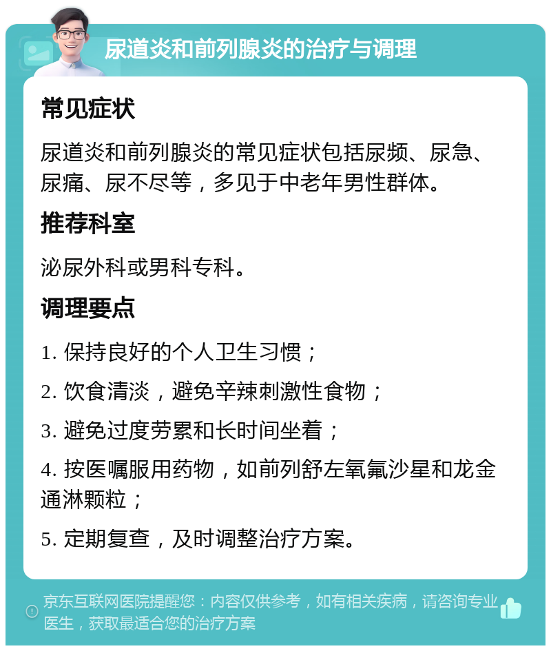 尿道炎和前列腺炎的治疗与调理 常见症状 尿道炎和前列腺炎的常见症状包括尿频、尿急、尿痛、尿不尽等，多见于中老年男性群体。 推荐科室 泌尿外科或男科专科。 调理要点 1. 保持良好的个人卫生习惯； 2. 饮食清淡，避免辛辣刺激性食物； 3. 避免过度劳累和长时间坐着； 4. 按医嘱服用药物，如前列舒左氧氟沙星和龙金通淋颗粒； 5. 定期复查，及时调整治疗方案。