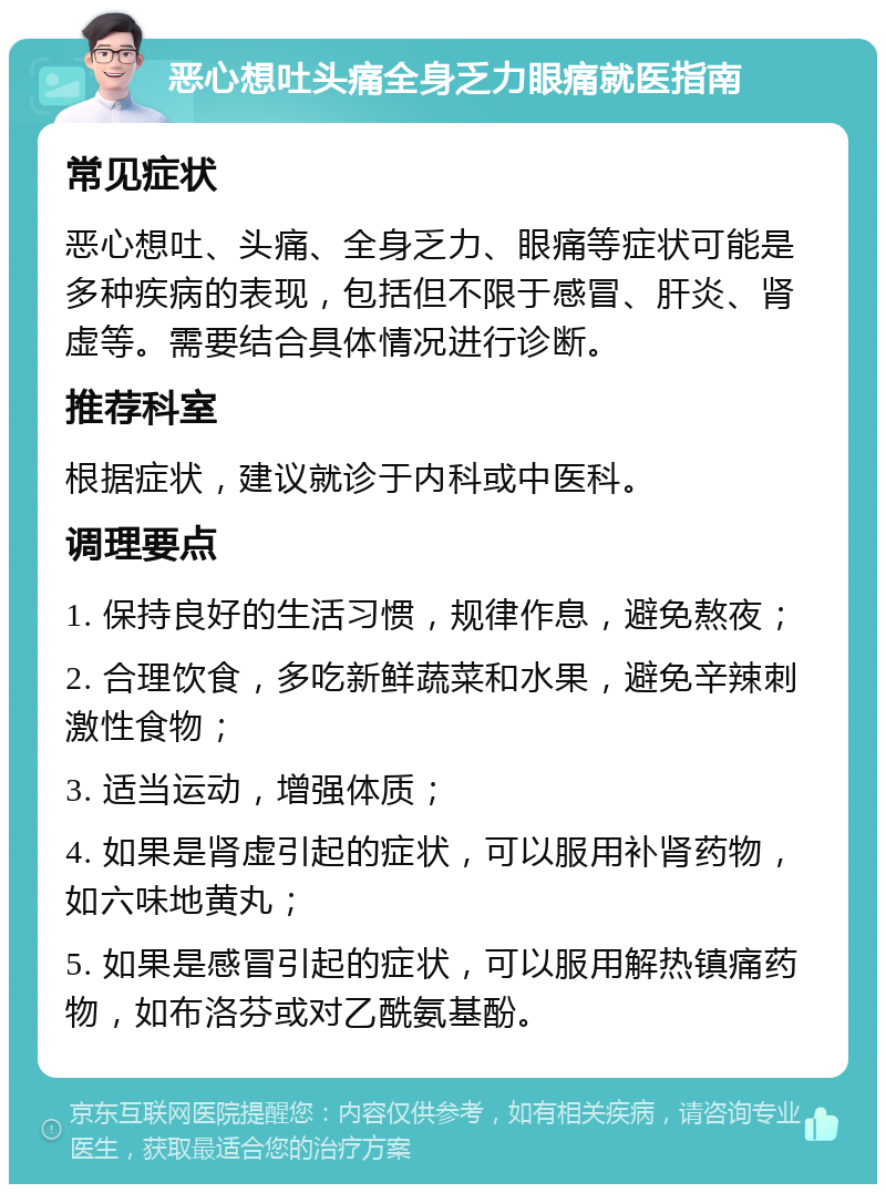 恶心想吐头痛全身乏力眼痛就医指南 常见症状 恶心想吐、头痛、全身乏力、眼痛等症状可能是多种疾病的表现，包括但不限于感冒、肝炎、肾虚等。需要结合具体情况进行诊断。 推荐科室 根据症状，建议就诊于内科或中医科。 调理要点 1. 保持良好的生活习惯，规律作息，避免熬夜； 2. 合理饮食，多吃新鲜蔬菜和水果，避免辛辣刺激性食物； 3. 适当运动，增强体质； 4. 如果是肾虚引起的症状，可以服用补肾药物，如六味地黄丸； 5. 如果是感冒引起的症状，可以服用解热镇痛药物，如布洛芬或对乙酰氨基酚。