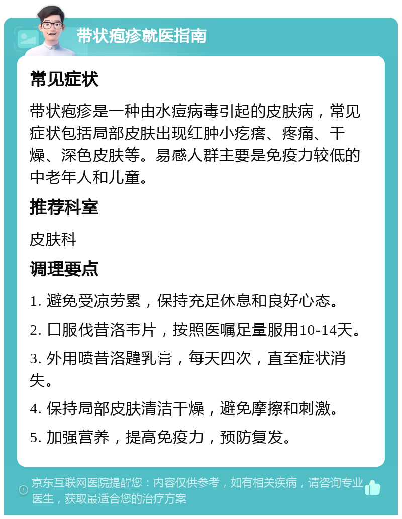 带状疱疹就医指南 常见症状 带状疱疹是一种由水痘病毒引起的皮肤病，常见症状包括局部皮肤出现红肿小疙瘩、疼痛、干燥、深色皮肤等。易感人群主要是免疫力较低的中老年人和儿童。 推荐科室 皮肤科 调理要点 1. 避免受凉劳累，保持充足休息和良好心态。 2. 口服伐昔洛韦片，按照医嘱足量服用10-14天。 3. 外用喷昔洛韙乳膏，每天四次，直至症状消失。 4. 保持局部皮肤清洁干燥，避免摩擦和刺激。 5. 加强营养，提高免疫力，预防复发。