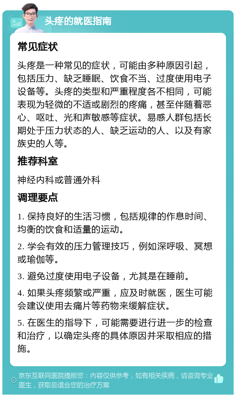 头疼的就医指南 常见症状 头疼是一种常见的症状，可能由多种原因引起，包括压力、缺乏睡眠、饮食不当、过度使用电子设备等。头疼的类型和严重程度各不相同，可能表现为轻微的不适或剧烈的疼痛，甚至伴随着恶心、呕吐、光和声敏感等症状。易感人群包括长期处于压力状态的人、缺乏运动的人、以及有家族史的人等。 推荐科室 神经内科或普通外科 调理要点 1. 保持良好的生活习惯，包括规律的作息时间、均衡的饮食和适量的运动。 2. 学会有效的压力管理技巧，例如深呼吸、冥想或瑜伽等。 3. 避免过度使用电子设备，尤其是在睡前。 4. 如果头疼频繁或严重，应及时就医，医生可能会建议使用去痛片等药物来缓解症状。 5. 在医生的指导下，可能需要进行进一步的检查和治疗，以确定头疼的具体原因并采取相应的措施。