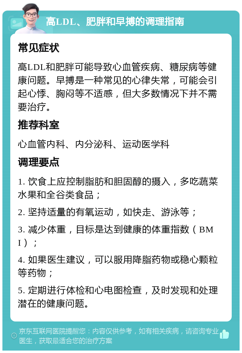 高LDL、肥胖和早搏的调理指南 常见症状 高LDL和肥胖可能导致心血管疾病、糖尿病等健康问题。早搏是一种常见的心律失常，可能会引起心悸、胸闷等不适感，但大多数情况下并不需要治疗。 推荐科室 心血管内科、内分泌科、运动医学科 调理要点 1. 饮食上应控制脂肪和胆固醇的摄入，多吃蔬菜水果和全谷类食品； 2. 坚持适量的有氧运动，如快走、游泳等； 3. 减少体重，目标是达到健康的体重指数（BMI）； 4. 如果医生建议，可以服用降脂药物或稳心颗粒等药物； 5. 定期进行体检和心电图检查，及时发现和处理潜在的健康问题。