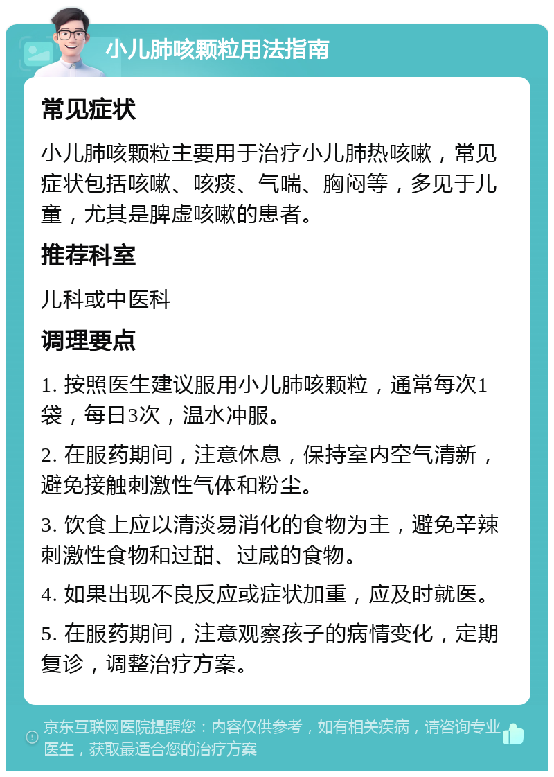 小儿肺咳颗粒用法指南 常见症状 小儿肺咳颗粒主要用于治疗小儿肺热咳嗽，常见症状包括咳嗽、咳痰、气喘、胸闷等，多见于儿童，尤其是脾虚咳嗽的患者。 推荐科室 儿科或中医科 调理要点 1. 按照医生建议服用小儿肺咳颗粒，通常每次1袋，每日3次，温水冲服。 2. 在服药期间，注意休息，保持室内空气清新，避免接触刺激性气体和粉尘。 3. 饮食上应以清淡易消化的食物为主，避免辛辣刺激性食物和过甜、过咸的食物。 4. 如果出现不良反应或症状加重，应及时就医。 5. 在服药期间，注意观察孩子的病情变化，定期复诊，调整治疗方案。