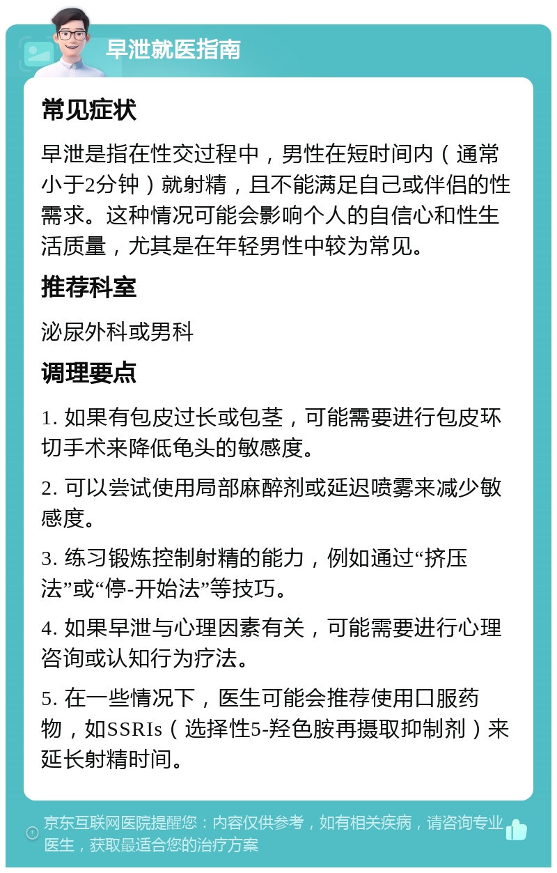 早泄就医指南 常见症状 早泄是指在性交过程中，男性在短时间内（通常小于2分钟）就射精，且不能满足自己或伴侣的性需求。这种情况可能会影响个人的自信心和性生活质量，尤其是在年轻男性中较为常见。 推荐科室 泌尿外科或男科 调理要点 1. 如果有包皮过长或包茎，可能需要进行包皮环切手术来降低龟头的敏感度。 2. 可以尝试使用局部麻醉剂或延迟喷雾来减少敏感度。 3. 练习锻炼控制射精的能力，例如通过“挤压法”或“停-开始法”等技巧。 4. 如果早泄与心理因素有关，可能需要进行心理咨询或认知行为疗法。 5. 在一些情况下，医生可能会推荐使用口服药物，如SSRIs（选择性5-羟色胺再摄取抑制剂）来延长射精时间。