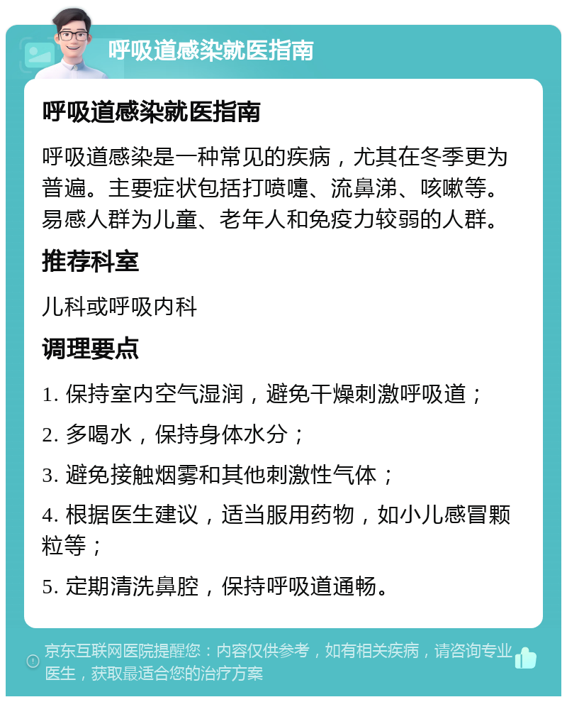 呼吸道感染就医指南 呼吸道感染就医指南 呼吸道感染是一种常见的疾病，尤其在冬季更为普遍。主要症状包括打喷嚏、流鼻涕、咳嗽等。易感人群为儿童、老年人和免疫力较弱的人群。 推荐科室 儿科或呼吸内科 调理要点 1. 保持室内空气湿润，避免干燥刺激呼吸道； 2. 多喝水，保持身体水分； 3. 避免接触烟雾和其他刺激性气体； 4. 根据医生建议，适当服用药物，如小儿感冒颗粒等； 5. 定期清洗鼻腔，保持呼吸道通畅。