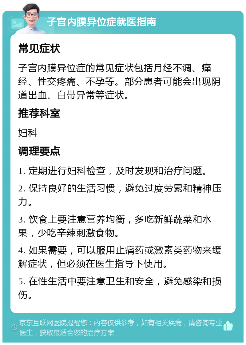 子宫内膜异位症就医指南 常见症状 子宫内膜异位症的常见症状包括月经不调、痛经、性交疼痛、不孕等。部分患者可能会出现阴道出血、白带异常等症状。 推荐科室 妇科 调理要点 1. 定期进行妇科检查，及时发现和治疗问题。 2. 保持良好的生活习惯，避免过度劳累和精神压力。 3. 饮食上要注意营养均衡，多吃新鲜蔬菜和水果，少吃辛辣刺激食物。 4. 如果需要，可以服用止痛药或激素类药物来缓解症状，但必须在医生指导下使用。 5. 在性生活中要注意卫生和安全，避免感染和损伤。