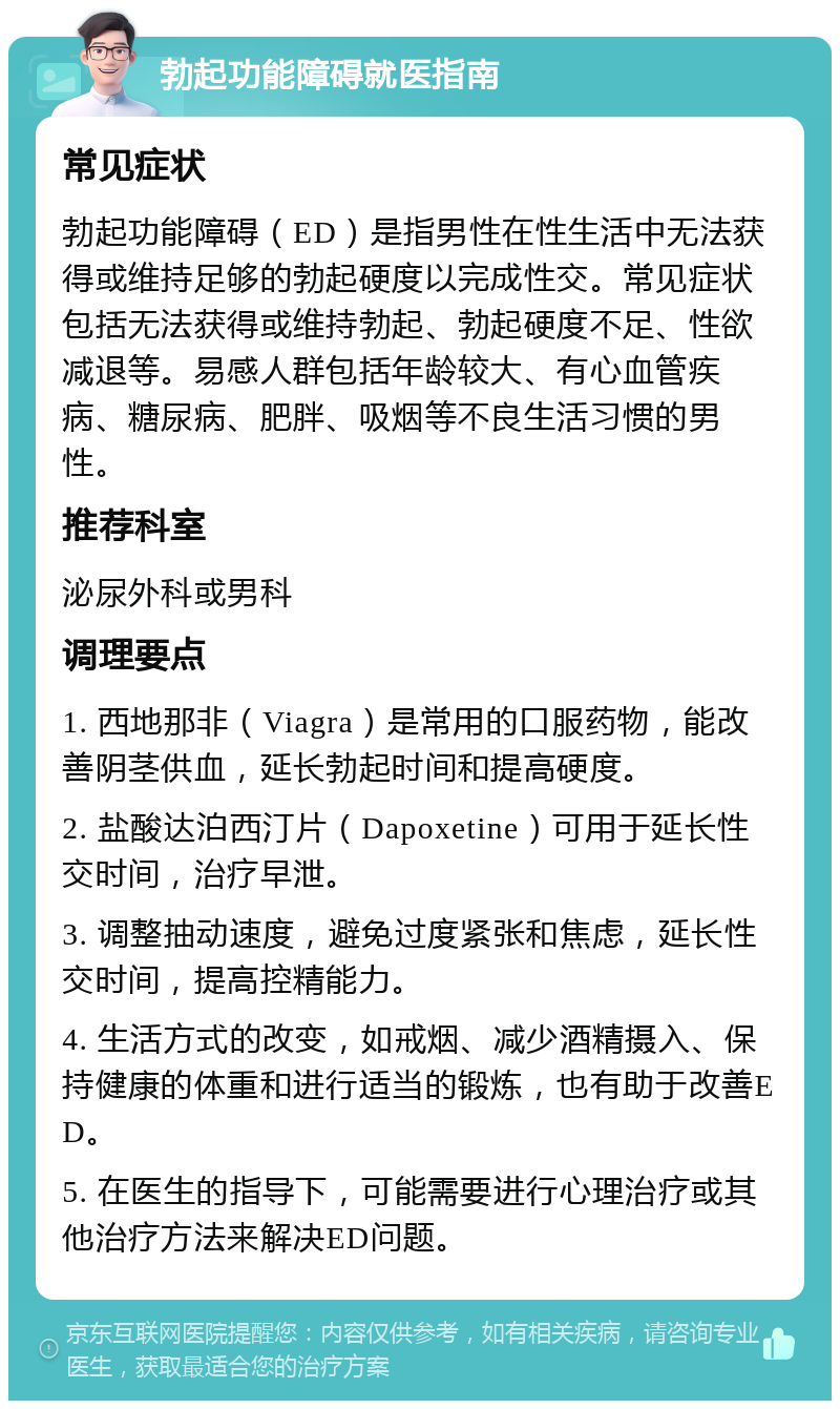 勃起功能障碍就医指南 常见症状 勃起功能障碍（ED）是指男性在性生活中无法获得或维持足够的勃起硬度以完成性交。常见症状包括无法获得或维持勃起、勃起硬度不足、性欲减退等。易感人群包括年龄较大、有心血管疾病、糖尿病、肥胖、吸烟等不良生活习惯的男性。 推荐科室 泌尿外科或男科 调理要点 1. 西地那非（Viagra）是常用的口服药物，能改善阴茎供血，延长勃起时间和提高硬度。 2. 盐酸达泊西汀片（Dapoxetine）可用于延长性交时间，治疗早泄。 3. 调整抽动速度，避免过度紧张和焦虑，延长性交时间，提高控精能力。 4. 生活方式的改变，如戒烟、减少酒精摄入、保持健康的体重和进行适当的锻炼，也有助于改善ED。 5. 在医生的指导下，可能需要进行心理治疗或其他治疗方法来解决ED问题。