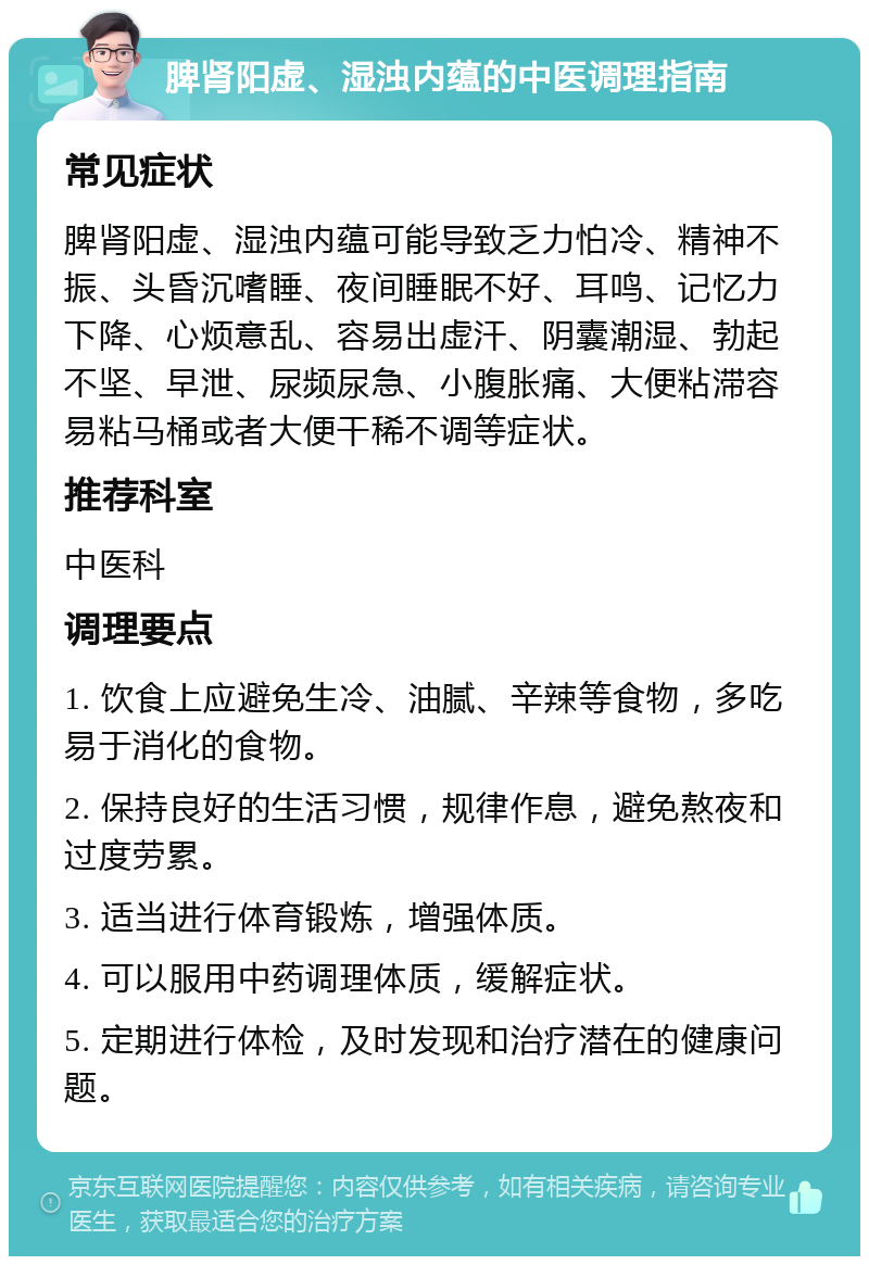 脾肾阳虚、湿浊内蕴的中医调理指南 常见症状 脾肾阳虚、湿浊内蕴可能导致乏力怕冷、精神不振、头昏沉嗜睡、夜间睡眠不好、耳鸣、记忆力下降、心烦意乱、容易出虚汗、阴囊潮湿、勃起不坚、早泄、尿频尿急、小腹胀痛、大便粘滞容易粘马桶或者大便干稀不调等症状。 推荐科室 中医科 调理要点 1. 饮食上应避免生冷、油腻、辛辣等食物，多吃易于消化的食物。 2. 保持良好的生活习惯，规律作息，避免熬夜和过度劳累。 3. 适当进行体育锻炼，增强体质。 4. 可以服用中药调理体质，缓解症状。 5. 定期进行体检，及时发现和治疗潜在的健康问题。