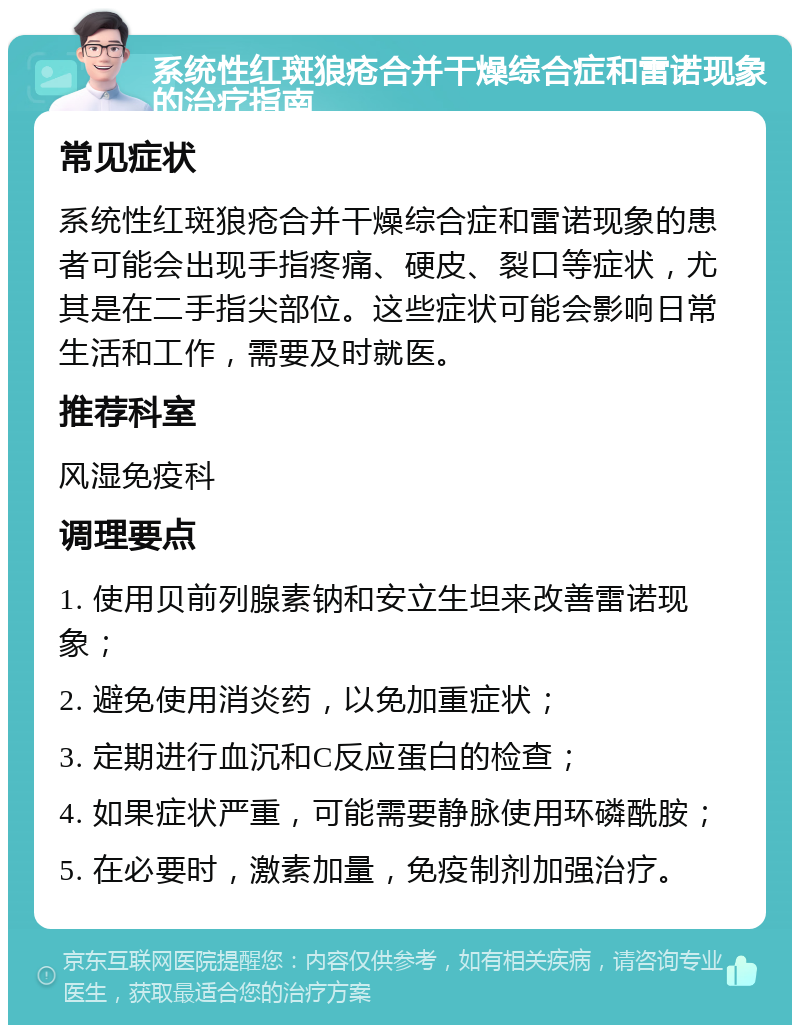 系统性红斑狼疮合并干燥综合症和雷诺现象的治疗指南 常见症状 系统性红斑狼疮合并干燥综合症和雷诺现象的患者可能会出现手指疼痛、硬皮、裂口等症状，尤其是在二手指尖部位。这些症状可能会影响日常生活和工作，需要及时就医。 推荐科室 风湿免疫科 调理要点 1. 使用贝前列腺素钠和安立生坦来改善雷诺现象； 2. 避免使用消炎药，以免加重症状； 3. 定期进行血沉和C反应蛋白的检查； 4. 如果症状严重，可能需要静脉使用环磷酰胺； 5. 在必要时，激素加量，免疫制剂加强治疗。